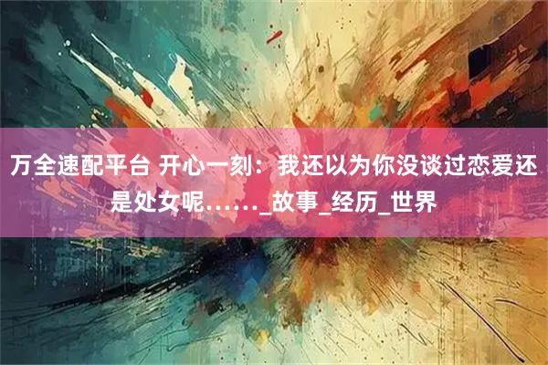 万全速配平台 开心一刻：我还以为你没谈过恋爱还是处女呢……_故事_经历_世界