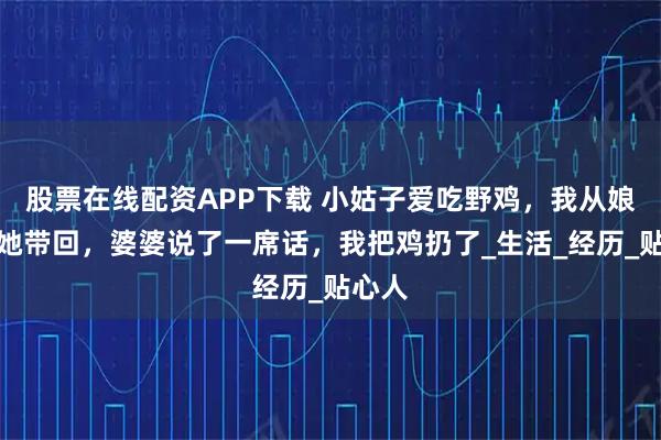 股票在线配资APP下载 小姑子爱吃野鸡，我从娘家给她带回，婆婆说了一席话，我把鸡扔了_生活_经历_贴心人