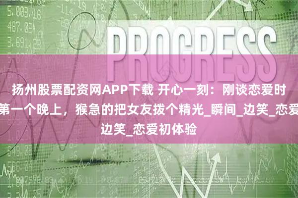 扬州股票配资网APP下载 开心一刻：刚谈恋爱时，记得第一个晚上，猴急的把女友拨个精光_瞬间_边笑_恋爱初体验