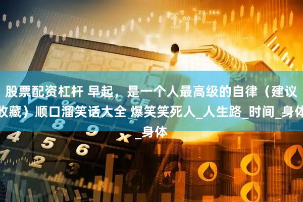 股票配资杠杆 早起，是一个人最高级的自律（建议收藏）顺口溜笑话大全 爆笑笑死人_人生路_时间_身体