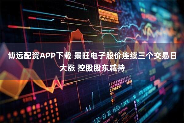 博远配资APP下载 景旺电子股价连续三个交易日大涨 控股股东减持