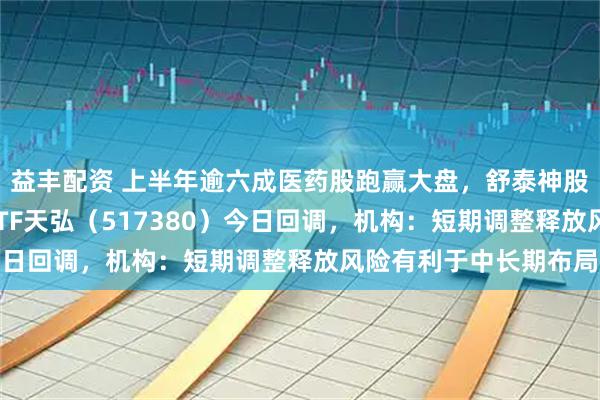 益丰配资 上半年逾六成医药股跑赢大盘,舒泰神股价涨超4倍,创新药ETF天弘(517380)今日回调,机构:短期调整释放风险有利于中长期布局