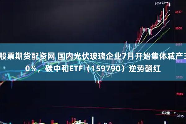 股票期货配资网 国内光伏玻璃企业7月开始集体减产30%，碳中和ETF（159790）逆势翻红
