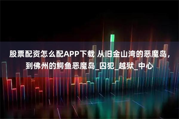 股票配资怎么配APP下载 从旧金山湾的恶魔岛，到佛州的鳄鱼恶魔岛_囚犯_越狱_中心