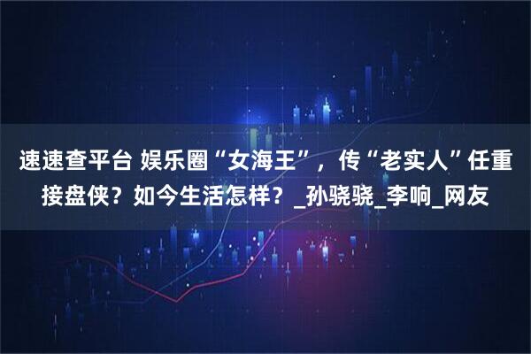 速速查平台 娱乐圈“女海王”，传“老实人”任重接盘侠？如今生活怎样？_孙骁骁_李响_网友
