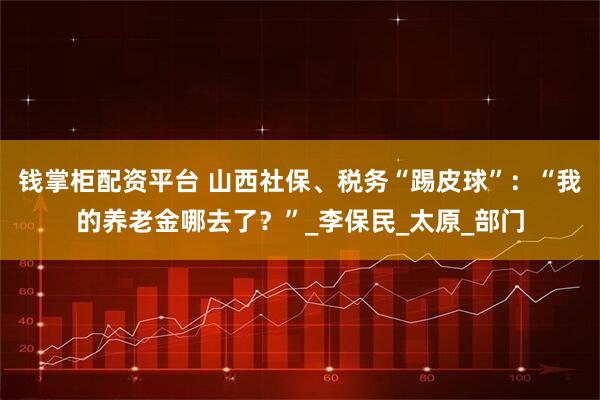 钱掌柜配资平台 山西社保、税务“踢皮球”：“我的养老金哪去了？”_李保民_太原_部门