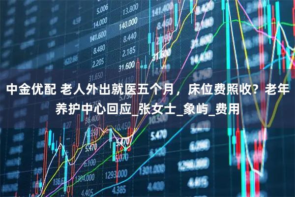 中金优配 老人外出就医五个月，床位费照收？老年养护中心回应_张女士_象屿_费用