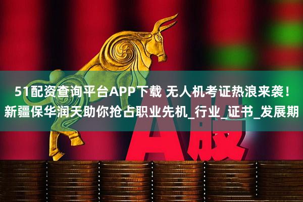 51配资查询平台APP下载 无人机考证热浪来袭！新疆保华润天助你抢占职业先机_行业_证书_发展期