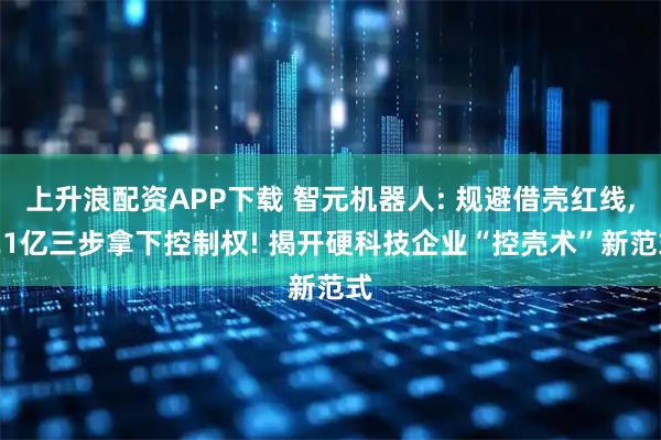 上升浪配资APP下载 智元机器人: 规避借壳红线, 21亿三步拿下控制权! 揭开硬科技企业“控壳术”新范式
