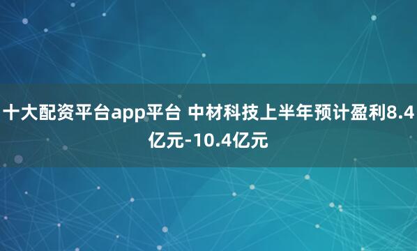 十大配资平台app平台 中材科技上半年预计盈利8.4亿元-10.4亿元