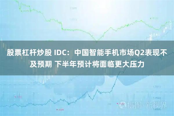 股票杠杆炒股 IDC：中国智能手机市场Q2表现不及预期 下半年预计将面临更大压力