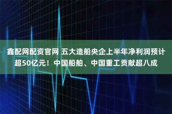 鑫配网配资官网 五大造船央企上半年净利润预计超50亿元!中国船舶、中国重工贡献超八成