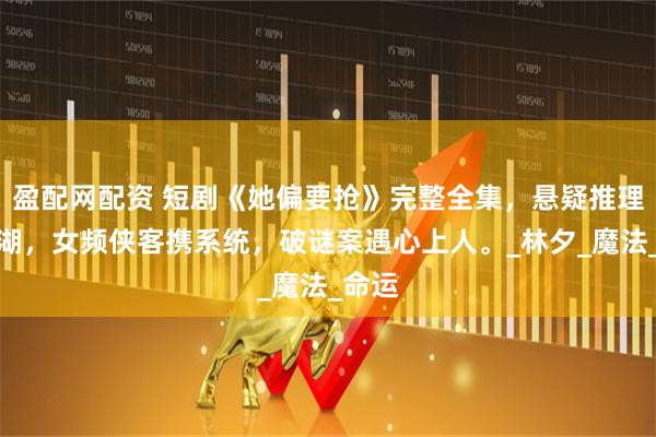 盈配网配资 短剧《她偏要抢》完整全集,悬疑推理绕江湖,女频侠客携系统,破谜案遇心上人。_林夕_魔法_命运