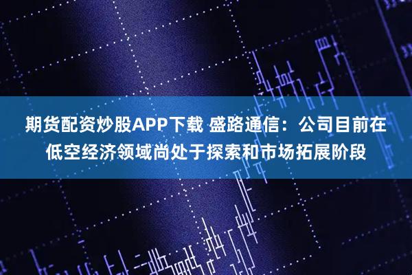 期货配资炒股APP下载 盛路通信：公司目前在低空经济领域尚处于探索和市场拓展阶段