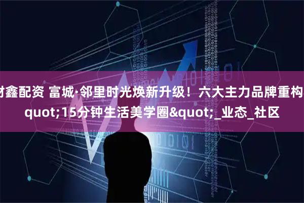 财鑫配资 富城·邻里时光焕新升级!六大主力品牌重构"15分钟生活美学圈"_业态_社区