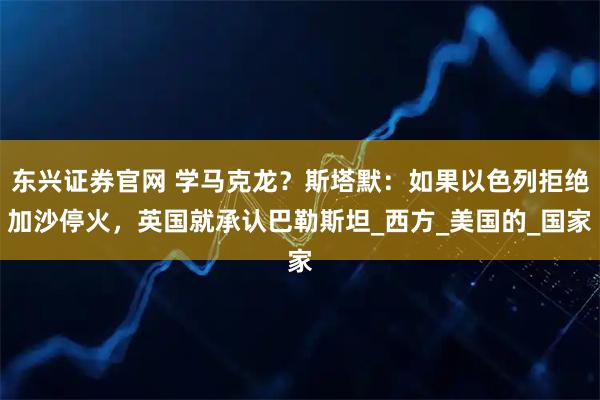 东兴证券官网 学马克龙？斯塔默：如果以色列拒绝加沙停火，英国就承认巴勒斯坦_西方_美国的_国家