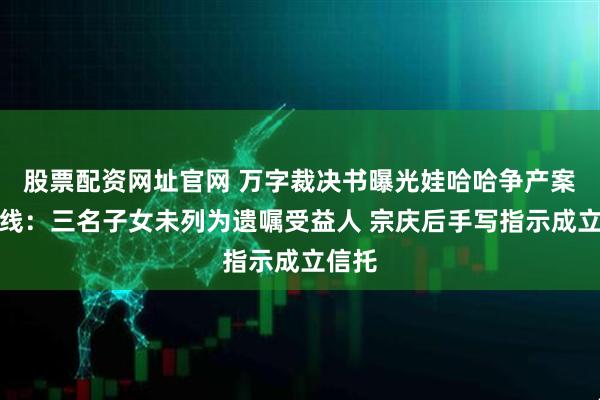 股票配资网址官网 万字裁决书曝光娃哈哈争产案时间线：三名子女未列为遗嘱受益人 宗庆后手写指示成立信托