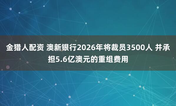 金猎人配资 澳新银行2026年将裁员3500人 并承担5.6亿澳元的重组费用