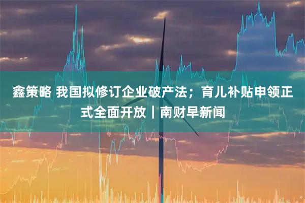 鑫策略 我国拟修订企业破产法；育儿补贴申领正式全面开放｜南财早新闻
