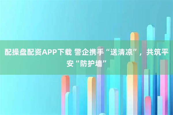 配操盘配资APP下载 警企携手“送清凉”，共筑平安“防护墙”