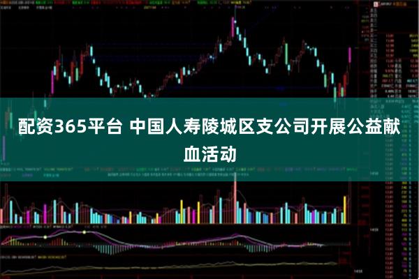 配资365平台 中国人寿陵城区支公司开展公益献血活动