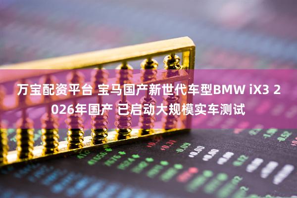 万宝配资平台 宝马国产新世代车型BMW iX3 2026年国产 已启动大规模实车测试