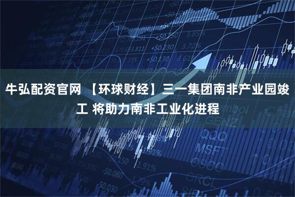 牛弘配资官网 【环球财经】三一集团南非产业园竣工 将助力南非工业化进程