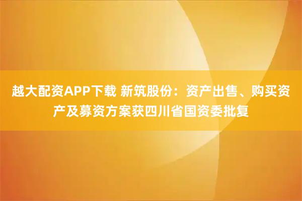 越大配资APP下载 新筑股份：资产出售、购买资产及募资方案获四川省国资委批复