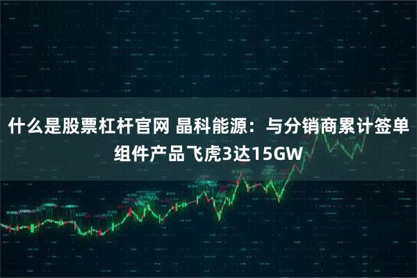 什么是股票杠杆官网 晶科能源：与分销商累计签单组件产品飞虎3达15GW