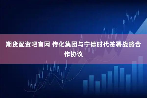期货配资吧官网 传化集团与宁德时代签署战略合作协议