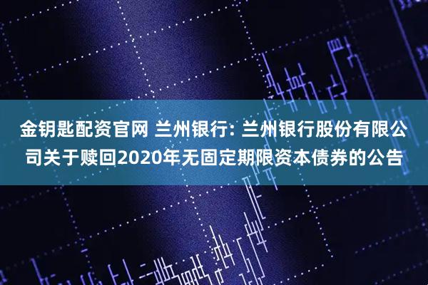 金钥匙配资官网 兰州银行: 兰州银行股份有限公司关于赎回2020年无固定期限资本债券的公告