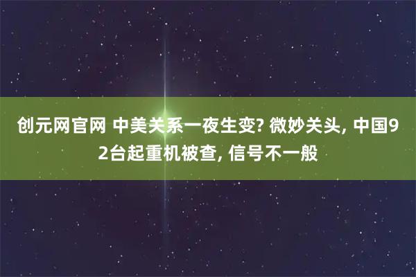创元网官网 中美关系一夜生变? 微妙关头, 中国92台起重机被查, 信号不一般