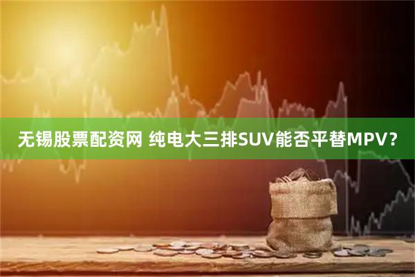 无锡股票配资网 纯电大三排SUV能否平替MPV？