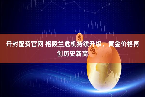 开封配资官网 格陵兰危机持续升级，黄金价格再创历史新高