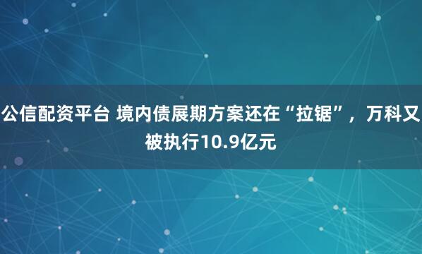 公信配资平台 境内债展期方案还在“拉锯”，万科又被执行10.9亿元